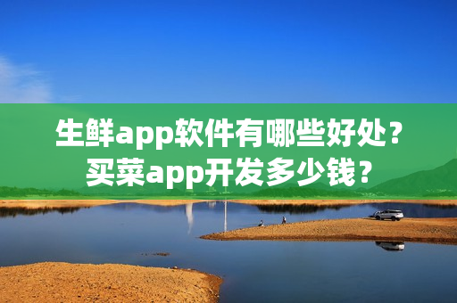生鲜app软件有哪些好处？买菜app开发多少钱？
