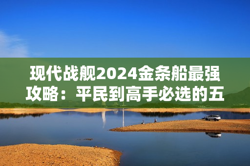 现代战舰2024金条船最强攻略：平民到高手必选的五艘神舰解析