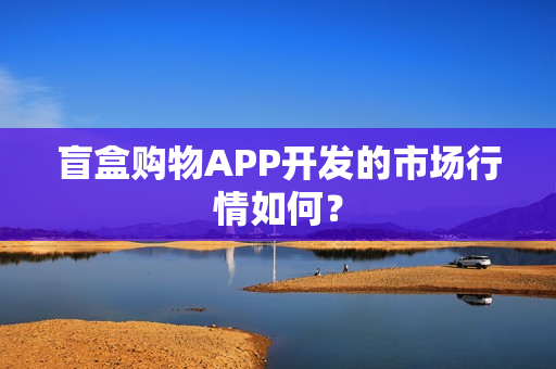盲盒购物APP开发的市场行情如何？