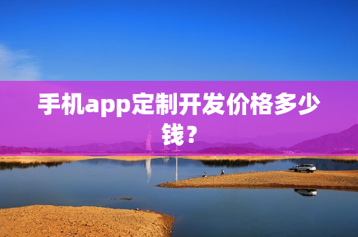 手机app定制开发价格多少钱? 手机app定制开发价格多少钱?