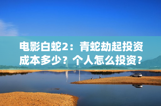 电影白蛇2：青蛇劫起投资成本多少？个人怎么投资？能赚钱吗？(白蛇2青蛇在线枪版)
