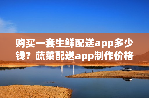 购买一套生鲜配送app多少钱?蔬菜配送app制作价格 购买一套生鲜配送app多少钱?蔬菜配送app制作价格