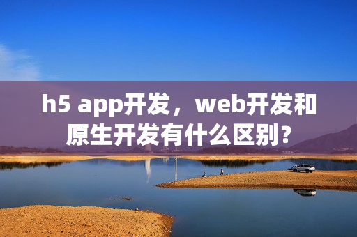 h5 app开发,web开发和原生开发有什么区别? h5 app开发,web开发和原生开发有什么区别?
