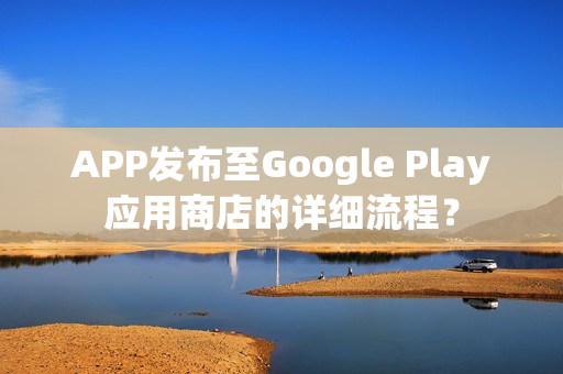 APP发布至Google Play应用商店的详细流程？