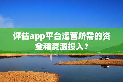 评估app平台运营所需的资金和资源投入? 评估app平台运营所需的资金和资源投入?