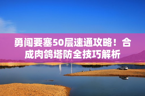 勇闯要塞50层速通攻略！合成肉鸽塔防全技巧解析
