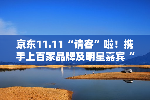 京东11.11“请客”啦！携手上百家品牌及明星嘉宾“衣食住行样样都请” 