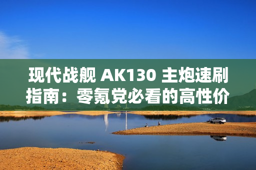 现代战舰 AK130 主炮速刷指南：零氪党必看的高性价比攻略