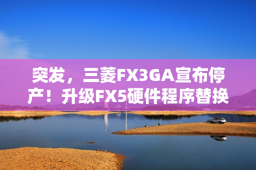 突发，三菱FX3GA宣布停产！升级FX5硬件程序替换指南