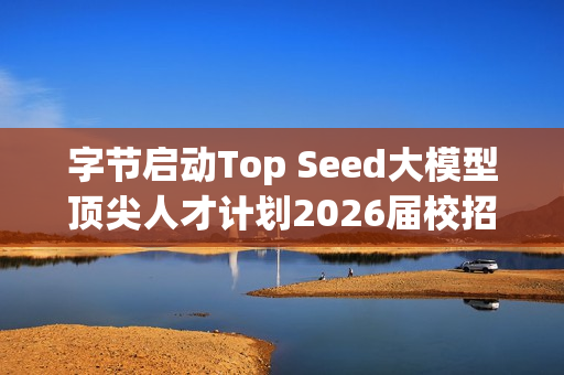 字节启动Top Seed大模型顶尖人才计划2026届校招