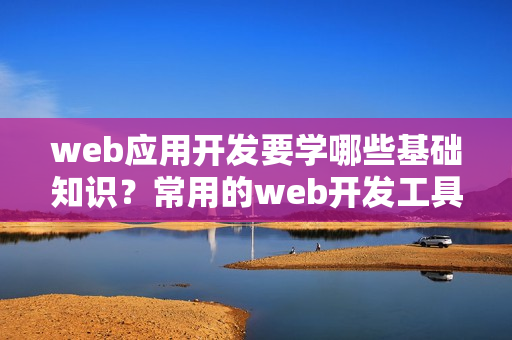 web应用开发要学哪些基础知识？常用的web开发工具