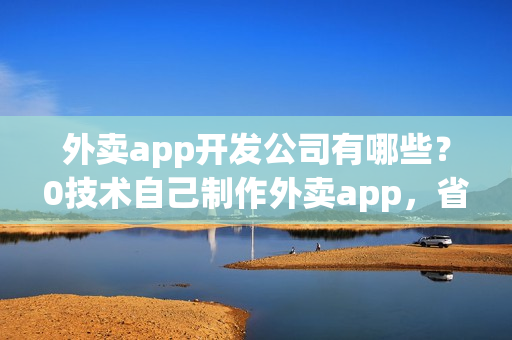 外卖app开发公司有哪些？0技术自己制作外卖app，省90%费用