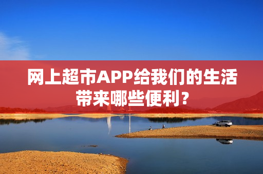 网上超市APP给我们的生活带来哪些便利？