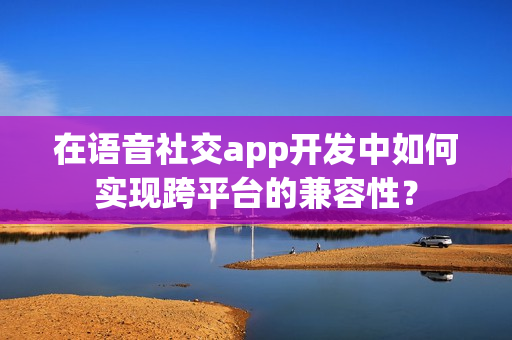 在语音社交app开发中如何实现跨平台的兼容性？