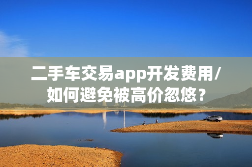 二手车交易app开发费用/如何避免被高价忽悠？