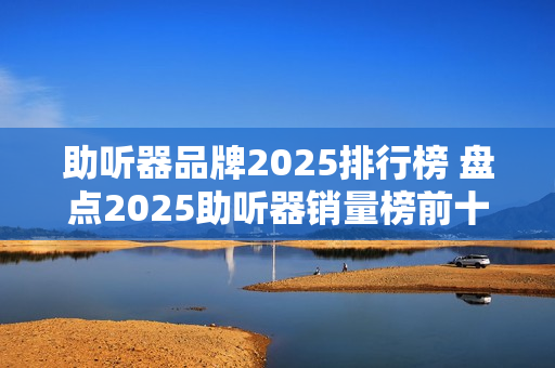 助听器品牌2025排行榜 盘点2025助听器销量榜前十名品牌