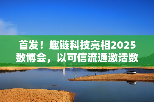 首发！趣链科技亮相2025数博会，以可信流通激活数据要素新动能