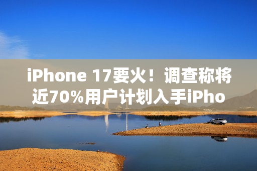 iPhone 17要火！调查称将近70%用户计划入手iPhone 17系列