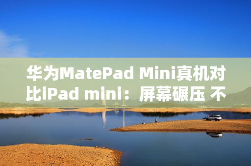 华为MatePad Mini真机对比iPad mini：屏幕碾压 不像一个时代的产物
