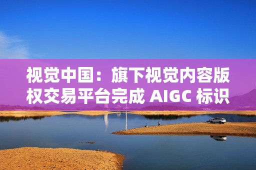 视觉中国：旗下视觉内容版权交易平台完成 AIGC 标识升级