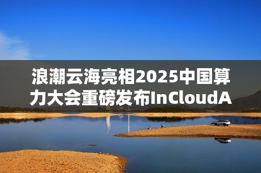 浪潮云海亮相2025中国算力大会重磅发布InCloudAIOS平台