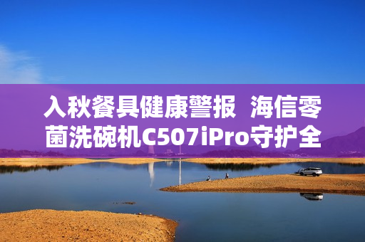 入秋餐具健康警报  海信零菌洗碗机C507iPro守护全家每一餐