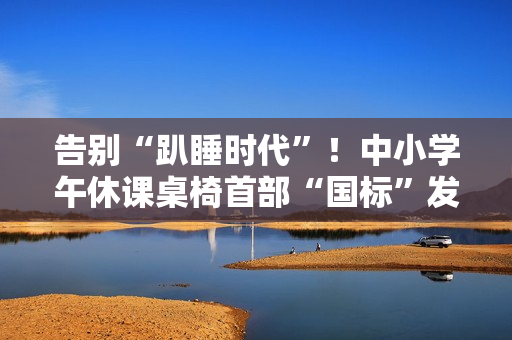 告别“趴睡时代”！中小学午休课桌椅首部“国标”发布