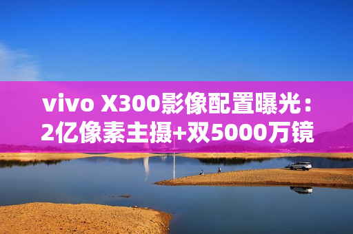 vivo X300影像配置曝光：2亿像素主摄+双5000万镜头