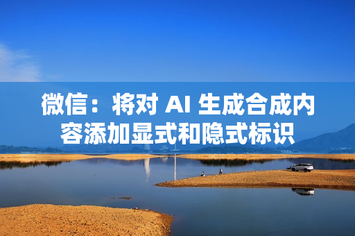 微信：将对 AI 生成合成内容添加显式和隐式标识