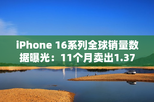 iPhone 16系列全球销量数据曝光：11个月卖出1.37亿台
