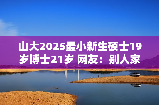 山大2025最小新生硕士19岁博士21岁 网友：别人家的孩子！