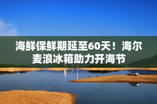 海鲜保鲜期延至60天！海尔麦浪冰箱助力开海节