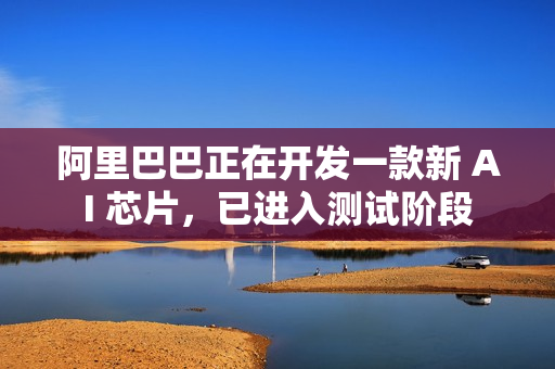 阿里巴巴正在开发一款新 AI 芯片，已进入测试阶段