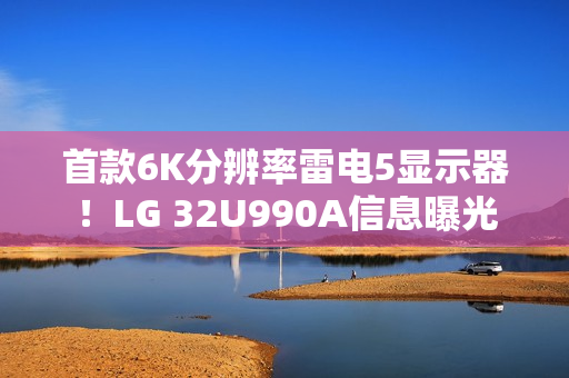 首款6K分辨率雷电5显示器！LG 32U990A信息曝光
