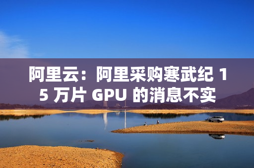 阿里云：阿里采购寒武纪 15 万片 GPU 的消息不实