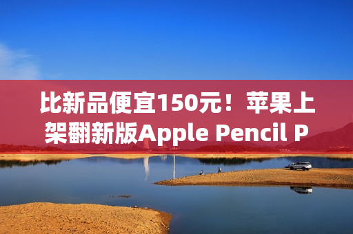 比新品便宜150元！苹果上架翻新版Apple Pencil Pro售价849元