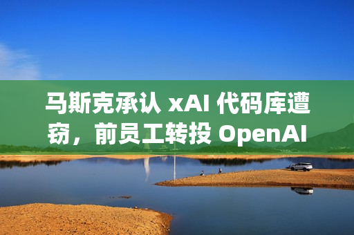 马斯克承认 xAI 代码库遭窃，前员工转投 OpenAI