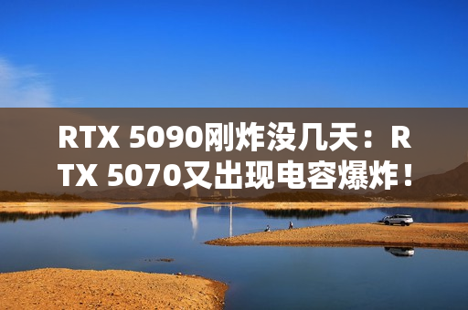 RTX 5090刚炸没几天：RTX 5070又出现电容爆炸！发出巨响散发焦味