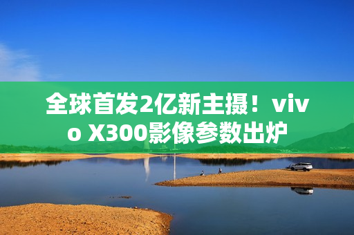全球首发2亿新主摄！vivo X300影像参数出炉