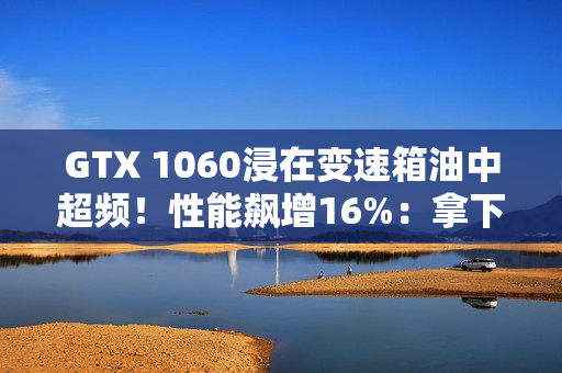 GTX 1060浸在变速箱油中超频！性能飙增16%：拿下Firestrike全球第一