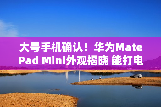 大号手机确认！华为MatePad Mini外观揭晓 能打电话的小平板来了