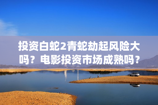 投资白蛇2青蛇劫起风险大吗？电影投资市场成熟吗？都是稳赚吗？(白蛇2投资商有哪些)