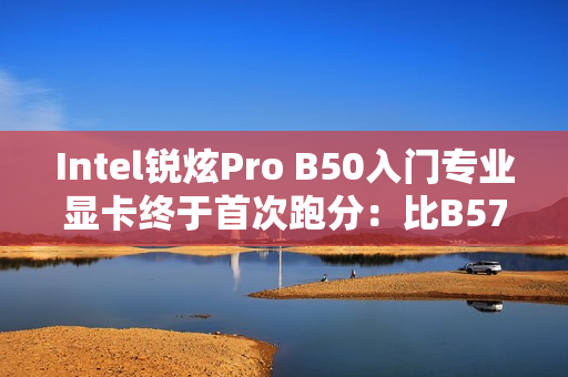 Intel锐炫Pro B50入门专业显卡终于首次跑分：比B570慢了约20%