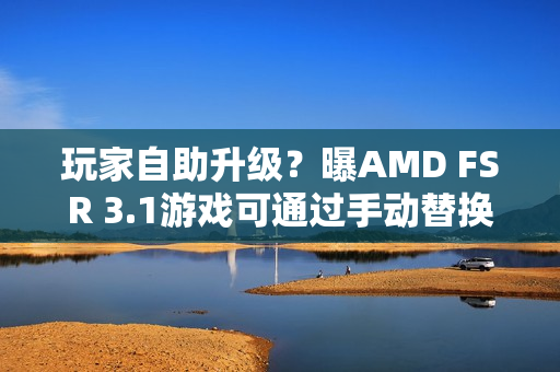 玩家自助升级？曝AMD FSR 3.1游戏可通过手动替换DLL升级至FSR 4