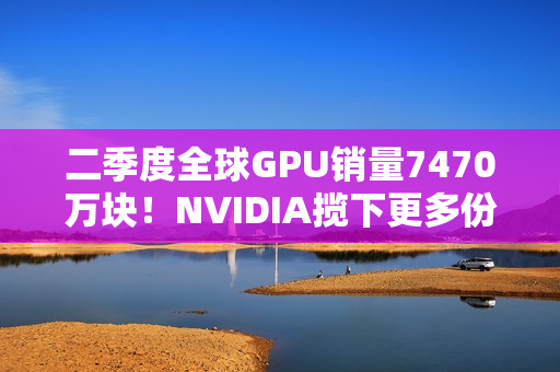 二季度全球GPU销量7470万块！NVIDIA揽下更多份额