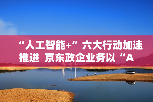 “人工智能+”六大行动加速推进 京东政企业务以“AI+采购”促进产业降本增效 “人工智能+”六大行动加速推进 京东政企业务以“AI+采购”促进产业降本增效