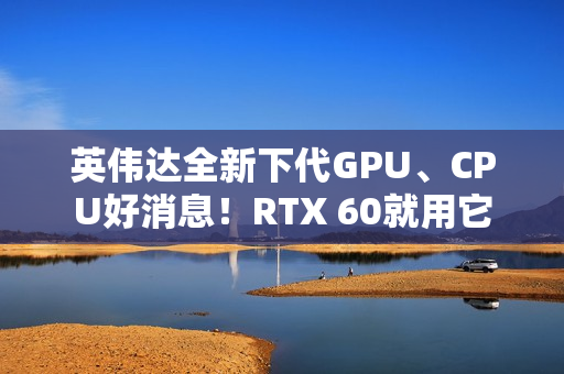 英伟达全新下代GPU、CPU好消息！RTX 60就用它