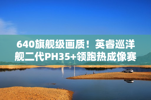 640旗舰级画质！英睿巡洋舰二代PH35+领跑热成像赛道