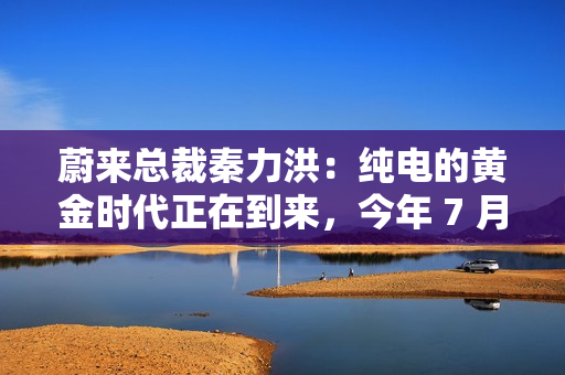 蔚来总裁秦力洪：纯电的黄金时代正在到来，今年 7 月增程出现同比负增长