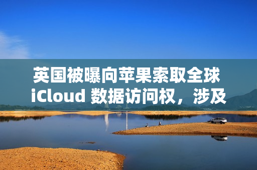 英国被曝向苹果索取全球 iCloud 数据访问权，涉及信息邮件密码等
